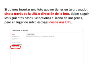 Si quieres insertar una foto que no tienes en tu ordenador,
sino a través de la URL o dirección de la foto, debes seguir
los siguientes pasos. Seleccionas el icono de imágenes,
pero en lugar de subir, escoges desde una URL.
 
