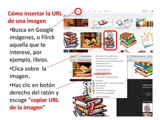 Cómo insertar la URL
de una imagen
•Busca en Google
imágenes, o Flirck
aquella que te
interese, por
ejemplo, libros.
•Clica sobre la
imagen.
•Haz clic en botón
derecho del ratón y
escoge “copiar URL
de la imagen”
 