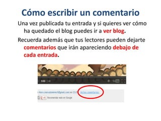 Cómo escribir un comentario
Una vez publicada tu entrada y si quieres ver cómo
ha quedado el blog puedes ir a ver blog.
Recuerda además que tus lectores pueden dejarte
comentarios que irán apareciendo debajo de
cada entrada.
 