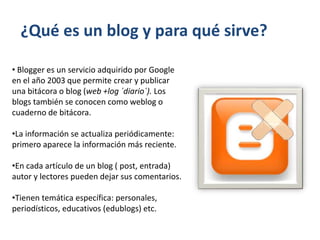 ¿Qué es un blog y para qué sirve?
• Blogger es un servicio adquirido por Google
en el año 2003 que permite crear y publicar
una bitácora o blog (web +log ´diario´). Los
blogs también se conocen como weblog o
cuaderno de bitácora.
•La información se actualiza periódicamente:
primero aparece la información más reciente.
•En cada artículo de un blog ( post, entrada)
autor y lectores pueden dejar sus comentarios.
•Tienen temática específica: personales,
periodísticos, educativos (edublogs) etc.
 