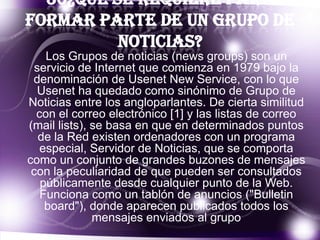 30¿Qué se requiere para
formar parte de un grupo de
noticias?
Los Grupos de noticias (news groups) son un
servicio de Internet que comienza en 1979 bajo la
denominación de Usenet New Service, con lo que
Usenet ha quedado como sinónimo de Grupo de
Noticias entre los angloparlantes. De cierta similitud
con el correo electrónico [1] y las listas de correo
(mail lists), se basa en que en determinados puntos
de la Red existen ordenadores con un programa
especial, Servidor de Noticias, que se comporta
como un conjunto de grandes buzones de mensajes
con la peculiaridad de que pueden ser consultados
públicamente desde cualquier punto de la Web.
Funciona como un tablón de anuncios ("Bulletin
board"), donde aparecen publicados todos los
mensajes enviados al grupo

 