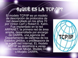 6¿Qué es la TCP/IP?
El modelo TCP/IP es un modelo
de descripción de protocolos de
red desarrollado en los años 70
por Vinton Cerf y Robert E. Kahn.
Fue implantado en la red
ARPANET, la primera red de área
amplia, desarrollada por encargo
de DARPA, una agencia del
Departamento de Defensa de los
Estados Unidos, y predecesora de
la actual red Internet. EL modelo
TCP/IP se denomina a veces
como Internet Model, Modelo DoD
o Modelo DARPA.

 