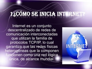 1¿Cómo se inicia internet?
Internet es un conjunto
descentralizado de redes de
comunicación interconectadas
que utilizan la familia de
protocolos TCP/IP, lo cual
garantiza que las redes físicas
heterogéneas que la componen
funcionen como una red lógica
única, de alcance mundial.

 