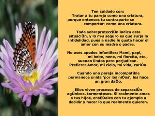 Ten cuidado con:  Tratar a tu pareja como una criatura,  porque entonces tu contraparte se  comportará como una criatura. Toda sobreprotección indica esta situación, y lo más seguro es que surja la infidelidad, pues a nadie le gusta hacer el amor con su madre o padre.  No uses apodos infantiles: Mami, papi,  mi bebe, nene, mi florcita, etc., suenan lindos pero perjudican.  Prefiere: Amor, mi cielo, mi vida, cariño. Cuando una pareja incompatible permanece unida ‘por los niños’, les hace un gran daño. Ellos viven procesos de separación agónicos, tormentosos. Si realmente amas a tus hijos, enséñales con tu ejemplo a decidir y hacer lo que realmente quieren. 