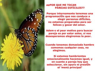 ¿¿POR QUE ME TOCAN  PAREJAS DIFÍCILES?? Porque internamente tenemos una programación que nos conduce a  elegir personas difíciles,  no estamos preparados para ser felices y gozar del amor.  Además el peor motivo para buscar  pareja es por estar solos, si nos desesperamos elegiremos lo peor.  Cuando tenemos demasiada hambre comemos cualquier cosa, no elegimos.  Si estamos hambrientos emocionalmente hacemos igual, y en cuanto a pareja hay que seleccionar, sin apuro ni presión  el ‘menú principal’ 