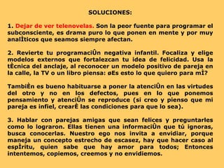 SOLUCIONES: 1.  Dejar de ver telenovelas.  Son la peor fuente para programar el subconsciente, es drama puro lo que ponen en mente y por muy analíticos que seamos siempre afectan. 2. Revierte tu programación negativa infantil. Focaliza y elige modelos externos que fortalezcan tu idea de felicidad. Usa la técnica del anclaje, al reconocer un modelo positivo de pareja en la calle, la TV o un libro piensa: ¿Es esto lo que quiero para mí?  También es bueno habituarse a poner la atención en las virtudes del otro y no en los defectos, pues en lo que ponemos pensamiento y atención se reproduce (si creo y pienso que mi pareja es infiel, crearé las condiciones para que lo sea). 3. Hablar con parejas amigas que sean felices y preguntarles como lo lograron. Ellas tienen una información que tú ignoras, busca conocerlas. Nuestro ego nos invita a envidiar, porque maneja un concepto estrecho de escasez, hay que hacer caso al espíritu, quien sabe que hay amor para todos; Entonces intentemos, copiemos, creemos y no envidiemos. 