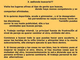 3. ¿¿Donde buscarla??  Visita los lugares afines al tipo de gente que buscas,  donde haya menos competencia y se compartan afinidades.  Si lo quieres deportista, acude a  gimnasios  , y si te desagradan  los parranderos no vayas a buscar novio en las discotecas.  También puedes correr la voz hazte publicidad, dile a tus  amistades que buscas pareja. 4. Trabaja contigo mism@. La principal fuente de frustración al nivel de pareja es querer cambiar al otro, olvídate del otro.  Comienza a buscar todo lo que puedas hacer para ayudarte, a sanar las heridas de tu niño interior y alimentar bien a tu mente subconsciente, ella siempre ejecuta lo que lleva dentro. 5. Si tienes pareja y las cosas no van bien, haz lo mismo; pues al mejorar tú mejora el otro. Ahora, si hay muchas cosas que te molestan del otro, inconscientemente te estás diciendo que es la persona errónea y quieres cambiarla. El trabajo personal te dará dos  alternativas: 
