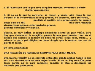 a. Si la persona con la que estás es quien mereces, comenzará a darte  el amor que esperas. b. Si no es la que te conviene, se correrá y vendrá otra como la que quieres. Si la incomodidad es muy grande, no duermes, estás sufriendo,  perdiste el apetito, estás preocupado, del cuanto antes salir de allí.  Haz caso, después vienen cosas peores, enfermedades graves,  grandes conflictos y violencia. Cuesta, es muy difícil, el cuerpo emocional siente un gran vacío, pero hay que abandonar la relación, parece broma pero pueden caer en el estado que escribe la canción de Shakira: Sorda, ciega, loca, muda…  y además la parte psicológica no tiene cirugía que la repare, una vez se pierde la salud. Un lema para todos:  UNA RELACIÓN DE PAREJA ES SIEMPRE PARA ESTAR MEJOR. Una buena relación es un contrato entre dos, donde ambos hacen lo que está a su alcance para hacerse mejor la vida. Si no, no hay relación, pues tener pareja no es para competir, cambiar al otro o descargar las neurosis que padecemos. 