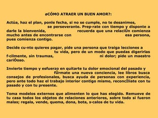 ¿CÓMO ATRAER UN BUEN AMOR?: Actúa, haz el plan, ponle fecha, si no se cumple, no te desanimes,  se perseverante. Prepárate con tiempo y disponte a darle la bienvenida,  recuerda que una relación comienza mucho antes de encontrarse con  esa persona, pues comienza contigo. Decide cuánto quieres pagar, pide una persona que traiga lecciones a  tu vida, pero de un modo que puedas digerirlas fácilmente, sin traumas,  ni dolor; pide un maestro cariñoso.  Invierte tiempo y esfuerzo en quitarte tu dolor emocional del pasado y  fórmate una nueva conciencia, lee libros busca consejos de profesionales, busca ayuda de personas con experiencia, pero ante todo haz el trabajo interior contigo mismo, reconcíliate con tu pasado y con tu presente.  Toma modelos externos que alimenten lo que has elegido. Remueve de tu casa todos los objetos de relaciones anteriores, sobre todo si fueron malas; regala, vende, quema, dona, bota, sácalos de tu vida. 