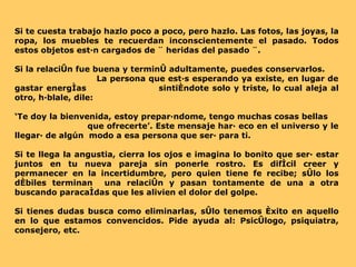 Si te cuesta trabajo hazlo poco a poco, pero hazlo. Las fotos, las joyas, la ropa, los muebles te recuerdan inconscientemente el pasado. Todos estos objetos están cargados de ¨ heridas del pasado ¨. Si la relación fue buena y terminó adultamente, puedes conservarlos.  La persona que estás esperando ya existe, en lugar de gastar energías  sintiéndote solo y triste, lo cual aleja al otro, háblale, dile: ‘ Te doy la bienvenida, estoy preparándome, tengo muchas cosas bellas  que ofrecerte’. Este mensaje hará eco en el universo y le llegará de algún  modo a esa persona que será para ti.  Si te llega la angustia, cierra los ojos e imagina lo bonito que será estar juntos en tu nueva pareja sin ponerle rostro. Es difícil creer y permanecer en la incertidumbre, pero quien tiene fe recibe; sólo los débiles terminan  una relación y pasan tontamente de una a otra buscando paracaídas que les alivien el dolor del golpe.  Si tienes dudas busca como eliminarlas, sólo tenemos éxito en aquello en lo que estamos convencidos. Pide ayuda al: Psicólogo, psiquiatra, consejero, etc. 