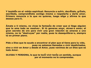 Y también en el ámbito espiritual. Renuncia a sufrir, decrétalo, grítalo, escríbelo, comprométete contigo mismo a respetarte y darte amor. Primero renuncia a lo que no quieres, luego elige y afirma lo que deseas para ti.  Ámate a ti mismo, no vivas la fantasía de creer que si llega alguien que te ame todo se resolverá. Si tú generas amor, atraerás amor; el gran secreto de oro para vivir una gran relación es amarse a uno mismo, no te “destruyas” por nadie, pues te desequilibrarás, siempre tú en primer plano. Pide a Dios que te ayude a encontrar el plan que el tiene para tu vida,  pues no estamos llamados a vivir desdichados, sino a vivir en Amor y desde el Amor, pues venimos de un Dios que es todo Amor. OLVIDA Y PERDONA, lo que te tocó vivir tenía un sentido, aunque  por el momento no lo comprendas. 