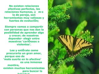 No existen relaciones afectivas perfectas, las relaciones humanas, y  más la de pareja, son herramientas muy valiosas y fuertes de evolución; Siempre vamos a compartir con personas que nos dan la posibilidad de aprender algo y crecer; de nosotros dependerá elegir entre maestros ‘cariñosos o violentos’. Lee y entérate como procurarte un gran amor, porque eso de  ‘mala suerte en lo afectivo’  es una inmensa mentira,  existen muchas herramientas  para buscar la felicidad. 
