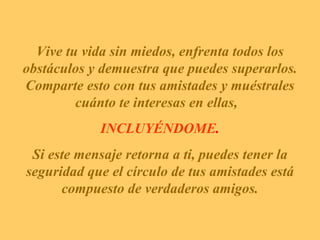 Vive tu vida sin miedos, enfrenta todos los obstáculos y demuestra que puedes superarlos. Comparte esto con tus amistades y muéstrales cuánto te interesas en ellas,  INCLUYÉNDOME .   Si este mensaje retorna a ti, puedes tener la seguridad que el círculo de tus amistades está compuesto de verdaderos amigos. 