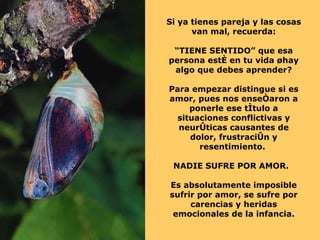 Si ya tienes pareja y las cosas van mal, recuerda: “ TIENE SENTIDO” que esa persona esté en tu vida ¿hay algo que debes aprender? Para empezar distingue si es amor, pues nos enseñaron a ponerle ese título a situaciones conflictivas y neuróticas causantes de dolor, frustración y resentimiento.  NADIE SUFRE POR AMOR.  Es absolutamente imposible sufrir por amor, se sufre por carencias y heridas emocionales de la infancia. 