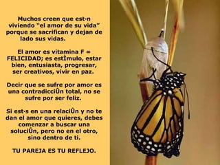 Muchos creen que están viviendo “el amor de su vida” porque se sacrifican y dejan de lado sus vidas.  El amor es vitamina F = FELICIDAD; es estímulo, estar bien, entusiasta, progresar, ser creativos, vivir en paz.  Decir que se sufre por amor es una contradicción total, no se sufre por ser feliz.  Si estás en una relación y no te dan el amor que quieres, debes comenzar a buscar una solución, pero no en el otro, sino dentro de ti. TU PAREJA ES TU REFLEJO. 