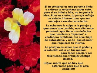 Si tu consorte es una persona linda y exitosa te encantara saber esto, pero si es infiel y fría, no te gusta la idea. Pues es cierto, tu pareja refleja un estado interno tuyo, que no manejas a escala consciente.  Le echamos la culpa a la pareja y queremos que cambie, nos aliviamos pensando que tiene más defectos que nosotros y ‘tapamos’ el verdadero problema: Un nivel bajo de autoestima, y no te  das el amor que requieres tu mismo.  Lo positivo es saber que el poder y la solución están un tus manos:  para tener pareja y ser feliz tienes que trabajar contigo mismo,  ¡¡¡Que suerte que no hay que  esforzarse para que el otro cambie!!! 