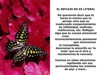 EL REFLEJO NO ES LITERAL No queremos decir que tú haces lo mismo que tu pareja, sino que su inadecuado comportamiento de infidelidad, maltrato, indiferencia, etc. Reflejan algo que tu cuerpo emocional cree;  inconscientemente pensamos  que merecemos lo inaceptable,  desviamos la atención en ‘lo malo’ que es el otro y mantenemos la neurosis.  Caemos en estas situaciones  repitiendo con sus particularidades los modelos de papá y mamá. 