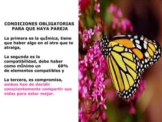 CONDICIONES OBLIGATORIAS PARA QUE HAYA PAREJA La primera es la química, tiene que haber algo   en el otro que te atraiga,  La segunda es la compatibilidad, debe haber como mínimo un  60% de elementos compatibles y  La tercera, es compromiso,  ambos han de decidir conscientemente compartir sus vidas para estar mejor. 