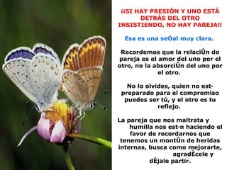 ¡¡SI HAY PRESIÓN Y UNO ESTÁ DETRÁS DEL OTRO INSISTIENDO, NO HAY PAREJA!! Esa es una señal muy clara.  Recordemos que la relación de pareja es el amor del uno por el otro, no la absorción del uno por el otro.  No lo olvides, quien no está preparado para el compromiso puedes ser tú, y el otro es tu reflejo.  La pareja que nos maltrata y  humilla nos están haciendo el favor de recordarnos que tenemos un montón de heridas internas, busca como mejorarte,  agradécele y déjale partir. 