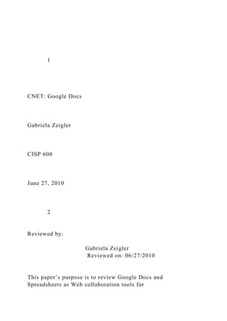 1
CNET: Google Docs
Gabriela Zeigler
CISP 600
June 27, 2010
2
Reviewed by:
Gabriela Zeigler
Reviewed on: 06/27/2010
This paper’s purpose is to review Google Docs and
Spreadsheets as Web collaboration tools for
 