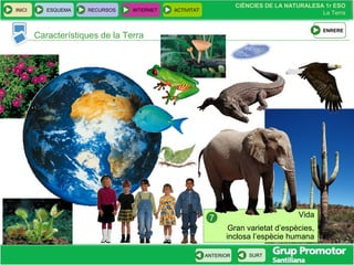 CIÈNCIES DE LA NATURALESA 1r ESO
La Terra
CIÈNCIES DE LA NATURALESA 1r ESO
La Terra
INICI ESQUEMA RECURSOS INTERNET ACTIVITAT
ANTERIOR SURT
Característiques de la Terra
Vida
Gran varietat d’espècies,
inclosa l’espècie humana
7
ENRERE
 
