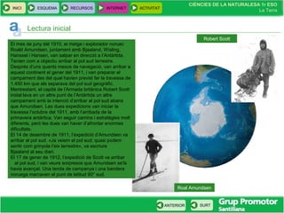 CIÈNCIES DE LA NATURALESA 1r ESO
La Terra
CIÈNCIES DE LA NATURALESA 1r ESO
La Terra
INICI ESQUEMA RECURSOS INTERNET ACTIVITAT
ANTERIOR SURT
Roal Amundsen
Lectura inicial
El mes de juny del 1910, el metge i explorador noruec
Roald Amundsen, juntament amb Bjaaland, Wisling,
Hanssel i Hansen, van salpar en direcció a l’Antàrtida.
Tenien com a objectiu arribar al pol sud terrestre.
Després d’uns quants mesos de navegació, van arribar a
aquest continent el gener del 1911, i van preparar el
campament des del qual havien previst fer la travessa de
1.450 km que els separava del pol sud geogràfic.
Mentrestant, el capità de l’Armada britànica Robert Scott
instal·lava en un altre punt de l’Antàrtida un altre
campament amb la intenció d’arribar al pol sud abans
que Amundsen. Les dues expedicions van iniciar la
travessa l’octubre del 1911, amb l’arribada de la
primavera antàrtica. Van seguir camins i estratègies molt
diferents, però les dues van haver d’afrontar enormes
dificultats.
El 14 de desembre de 1911, l’expedició d’Amundsen va
arribar al pol sud. «Ja veiem el pol sud; quasi podem
sentir com grinyola l’eix terrestre», va escriure
Bjaaland al seu diari.
El 17 de gener de 1912, l’expedició de Scott va arribar
al pol sud, i van veure sorpresos que Amundsen se’ls
havia avançat. Una tenda de campanya i una bandera
noruega marcaven el punt de latitud 90° sud.
Robert Scott
 