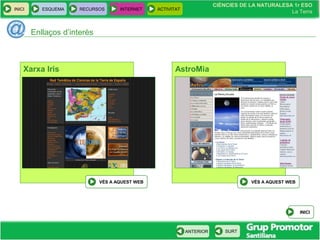 CIÈNCIES DE LA NATURALESA 1r ESO
La Terra
CIÈNCIES DE LA NATURALESA 1r ESO
La Terra
INICI ESQUEMA RECURSOS INTERNET ACTIVITAT
ANTERIOR SURT
Enllaços d’interès
INICI
Xarxa Iris
VÉS A AQUEST WEB
AstroMia
VÉS A AQUEST WEB
 