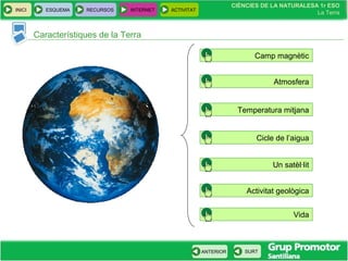 CIÈNCIES DE LA NATURALESA 1r ESO
La Terra
CIÈNCIES DE LA NATURALESA 1r ESO
La Terra
INICI ESQUEMA RECURSOS INTERNET ACTIVITAT
ANTERIOR SURT
Característiques de la Terra
Atmosfera
Camp magnètic
Temperatura mitjana
Cicle de l’aigua
Un satèl·lit
Activitat geològica
Vida
 