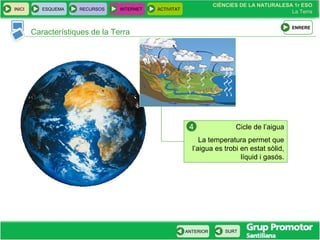 CIÈNCIES DE LA NATURALESA 1r ESO
La Terra
CIÈNCIES DE LA NATURALESA 1r ESO
La Terra
INICI ESQUEMA RECURSOS INTERNET ACTIVITAT
ANTERIOR SURT
Característiques de la Terra
Cicle de l’aigua
La temperatura permet que
l’aigua es trobi en estat sòlid,
líquid i gasós.
4
ENRERE
 