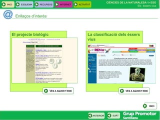 INICI ESQUEMA RECURSOS INTERNET ACTIVITAT
CIÈNCIES DE LA NATURALESA 1r ESO
Els éssers vius
ANTERIOR SURT
Enllaços d’interès
INICI
La classificació dels éssers
vius
VÉS A AQUEST WEB
El projecte biològic
VÉS A AQUEST WEB
 
