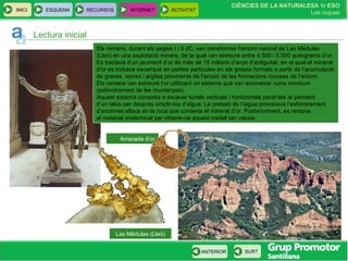 CIÈNCIES DE LA NATURALESA 1r ESO
Les roques
INICI ESQUEMA RECURSOS INTERNET ACTIVITAT
ANTERIOR SURT
Las Médulas (Lleó)
Lectura inicial
Els romans, durant els segles I i II dC, van transformar l’entorn natural de Las Médulas
(Lleó) en una explotació minera, de la qual van extreure entre 4.500 i 5.000 quilograms d’or.
Es tractava d’un jaciment d’or de més de 15 milions d’anys d’antiguitat, en el qual el mineral
d’or es trobava escampat en petites partícules en els gresos formats a partir de l’acumulació
de graves, sorres i argiles provinents de l’erosió de les formacions rocoses de l’entorn.
Els romans van extreure l’or utilitzant un sistema que van anomenar ruina montium
(esfondrament de les muntanyes).
Aquest sistema consistia a excavar túnels verticals i horitzontals paral·lels al pendent
d’un talús per després omplir-los d’aigua. La pressió de l’aigua provocava l’esfondrament
d’enormes allaus en la roca que contenia el mineral d’or. Posteriorment, es rentava
el material enderrocat per obtenir-ne aquest metall tan valuós.
Arracada d’or
 