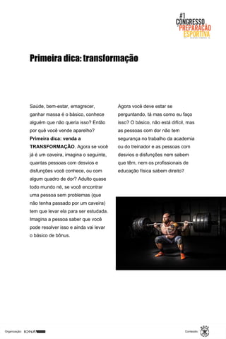 Organização: Conteúdo:
Saúde, bem-estar, emagrecer,
ganhar massa é o básico, conhece
alguém que não queria isso? Então
por quê você vende aparelho?
Primeira dica: venda a
TRANSFORMAÇÃO. Agora se você
já é um caveira, imagina o seguinte,
quantas pessoas com desvios e
disfunções você conhece, ou com
algum quadro de dor? Adulto quase
todo mundo né, se você encontrar
uma pessoa sem problemas (que
não tenha passado por um caveira)
tem que levar ela para ser estudada.
Imagina a pessoa saber que você
pode resolver isso e ainda vai levar
o básico de bônus.
Agora você deve estar se
perguntando, tá mas como eu faço
isso? O básico, não está difícil, mas
as pessoas com dor não tem
segurança no trabalho da academia
ou do treinador e as pessoas com
desvios e disfunções nem sabem
que têm, nem os profissionais de
educação física sabem direito?
Primeira dica: transformação
 