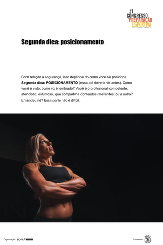 Organização: Conteúdo:
Com relação a segurança, isso depende do como você se posiciona.
Segunda dica: POSICIONAMENTO (essa até deveria vir antes). Como
você é visto, como vc é lembrado? Você é o profissional competente,
atencioso, estudioso, que compartilha conteúdos relevantes, ou é outro?
Entendeu né? Essa parte não é difícil.
Segunda dica: posicionamento
 