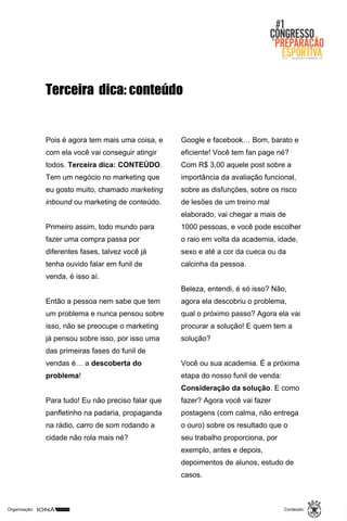 Organização: Conteúdo:
Pois é agora tem mais uma coisa, e
com ela você vai conseguir atingir
todos. Terceira dica: CONTEÚDO.
Tem um negócio no marketing que
eu gosto muito, chamado marketing
inbound ou marketing de conteúdo.
Primeiro assim, todo mundo para
fazer uma compra passa por
diferentes fases, talvez você já
tenha ouvido falar em funil de
venda, é isso aí.
Então a pessoa nem sabe que tem
um problema e nunca pensou sobre
isso, não se preocupe o marketing
já pensou sobre isso, por isso uma
das primeiras fases do funil de
vendas é… a descoberta do
problema!
Para tudo! Eu não preciso falar que
panfletinho na padaria, propaganda
na rádio, carro de som rodando a
cidade não rola mais né?
Terceira dica: conteúdo
Google e facebook… Bom, barato e
eficiente! Você tem fan page né?
Com R$ 3,00 aquele post sobre a
importância da avaliação funcional,
sobre as disfunções, sobre os risco
de lesões de um treino mal
elaborado, vai chegar a mais de
1000 pessoas, e você pode escolher
o raio em volta da academia, idade,
sexo e até a cor da cueca ou da
calcinha da pessoa.
Beleza, entendi, é só isso? Não,
agora ela descobriu o problema,
qual o próximo passo? Agora ela vai
procurar a solução! E quem tem a
solução?
Você ou sua academia. É a próxima
etapa do nosso funil de venda:
Consideração da solução. E como
fazer? Agora você vai fazer
postagens (com calma, não entrega
o ouro) sobre os resultado que o
seu trabalho proporciona, por
exemplo, antes e depois,
depoimentos de alunos, estudo de
casos.
 