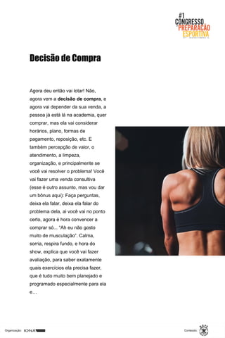 Organização: Conteúdo:
Agora deu então vai lotar! Não,
agora vem a decisão de compra, e
agora vai depender da sua venda, a
pessoa já está lá na academia, quer
comprar, mas ela vai considerar
horários, plano, formas de
pagamento, reposição, etc. E
também percepção de valor, o
atendimento, a limpeza,
organização, e principalmente se
você vai resolver o problema! Você
vai fazer uma venda consultiva
(esse é outro assunto, mas vou dar
um bônus aqui): Faça perguntas,
deixa ela falar, deixa ela falar do
problema dela, ai você vai no ponto
certo, agora é hora convencer a
comprar só... “Ah eu não gosto
muito de musculação”. Calma,
sorria, respira fundo, e hora do
show, explica que você vai fazer
avaliação, para saber exatamente
quais exercícios ela precisa fazer,
que é tudo muito bem planejado e
programado especialmente para ela
e…
Decisão de Compra
 