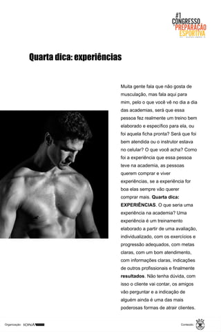 Organização: Conteúdo:
Muita gente fala que não gosta de
musculação, mas fala aqui para
mim, pelo o que você vê no dia a dia
das academias, será que essa
pessoa fez realmente um treino bem
elaborado e específico para ela, ou
foi aquela ficha pronta? Será que foi
bem atendida ou o instrutor estava
no celular? O que você acha? Como
foi a experiência que essa pessoa
teve na academia, as pessoas
querem comprar e viver
experiências, se a experiência for
boa elas sempre vão querer
comprar mais. Quarta dica:
EXPERIÊNCIAS. O que seria uma
experiência na academia? Uma
experiência é um treinamento
elaborado a partir de uma avaliação,
individualizado, com os exercícios e
progressão adequados, com metas
claras, com um bom atendimento,
com informações claras, indicações
de outros profissionais e finalmente
resultados. Não tenha dúvida, com
isso o cliente vai contar, os amigos
vão perguntar e a indicação de
alguém ainda é uma das mais
poderosas formas de atrair clientes.
Quarta dica: experiências
 