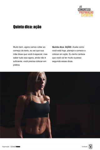 Organização: Conteúdo:
Muito bem, agora vamos voltar ao
começo do texto, eu sei que sua
mãe disse que você é especial, mas
saber tudo isso agora, ainda não é
suficiente, você precisa colocar em
prática.
Quinta dica: AÇÃO. Avalie como
você está hoje, planeje e comece a
colocar em ação. Eu tenho certeza
que você vai ter muito sucesso
seguindo essas dicas.
Quinta dica: ação
 