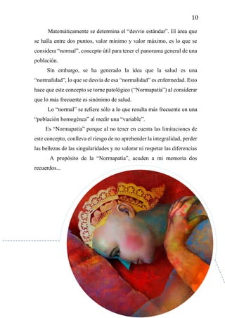 10
Matemáticamente se determina el “desvío estándar”. El área que
se halla entre dos puntos, valor mínimo y valor máximo, es lo que se
considera “normal”, concepto útil para tener el panorama general de una
población.
Sin embargo, se ha generado la idea que la salud es una
“normalidad”, lo que se desvía de esa “normalidad” es enfermedad. Esto
hace que este concepto se torne patológico (“Normapatía”) al considerar
que lo más frecuente es sinónimo de salud.
Lo “normal” se refiere sólo a lo que resulta más frecuente en una
“población homogénea” al medir una “variable”.
Es “Normapatía” porque al no tener en cuenta las limitaciones de
este concepto, conlleva el riesgo de no aprehender la integralidad, perder
las bellezas de las singularidades y no valorar ni respetar las diferencias
A propósito de la “Normapatía”, acuden a mi memoria dos
recuerdos...
 