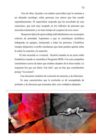 11
Uno de ellos, leyendo a un médico ayurvédico que le comenta a
un afamado oncólogo, sobre personas con cáncer que han curado
espontáneamente. El especialista responde que ha escuchado de esas
curaciones, que está muy ocupado en los millones de personas que
necesitan tratamiento y no tiene tiempo de ocuparse de esos casos.
Respuesta típica de quien trabaja individualmente con sus propios
criterios de prioridad. Aspiramos a que se constituyan científicos
trabajando en equipos, incluyendo a todas las personas. Científicos
siempre dispuestos a recibir enseñanzas que tanto pueden aportar sobre
la salud, la curación y la sanación.
El otro recuerdo es vivencial. Ocurrió estando en un curso sobre
Estadística cuando se mostraba el Programa SPSS. Con una compañera
consultamos acerca de datos que estaban alejados de la línea media. La
respuesta fue que son datos “out side”, que no hay que considerarlos
porque “no existen”.
Una elocuente metáfora de exclusión de minorías y de diferentes.
Es muy característico que la exclusión se dé acompañada de
actitudes y de discursos que trasuntan odio, una verdadera odiopatía.
 