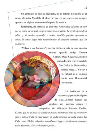 12
Sin embargo, el odio es adquirido, no es natural. Lo natural es el
amor, afirmaba Mandela al observar que en sus carceleros siempre
aparecía en algún momento un chispazo de ternura.
Justamente, de Mandela es esta cita: Nadie nace odiando al otro
por el color de su piel, su procedencia o religión. La gente aprende a
odiar, y si pueden aprender a odiar, también pueden aprender a
amar. El amor llega más naturalmente al corazón humano que su
contrario.
“Volver a ser humanos”, nos ha dicho en más de una ocasión
nuestro querido amigo Donato
Camey, Maya Kaqchikel, médico
graduado en la Universidad de
San Carlos de Guatemala y
médico maya… Volver a
lo natural es el camino
hacia una Humanidad
incluyente.
La invitación es a
reconocer y potenciar signos
de Vida…Cobran fuerzas las
palabras del querido amigo y
compañero de viditancia Roberto Zaldúa:
Estimo que no se trata de combatir a estos monstruos sino de reconocer
más y más la Vida en cada lugar, en cada persona, en cada grupo. La
Vida, como el hilito del collar uniendo casi imperceptiblemente para que
todos sean uno. Ese será nuestro poder…
 
