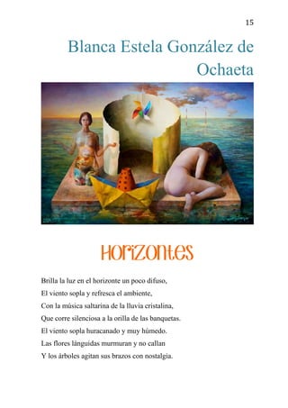 15
Blanca Estela González de
Ochaeta
Horizontes
Brilla la luz en el horizonte un poco difuso,
El viento sopla y refresca el ambiente,
Con la música saltarina de la lluvia cristalina,
Que corre silenciosa a la orilla de las banquetas.
El viento sopla huracanado y muy húmedo.
Las flores lánguidas murmuran y no callan
Y los árboles agitan sus brazos con nostalgia.
 