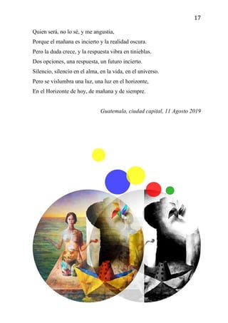 17
Quien será, no lo sé, y me angustia,
Porque el mañana es incierto y la realidad oscura.
Pero la duda crece, y la respuesta vibra en tinieblas.
Dos opciones, una respuesta, un futuro incierto.
Silencio, silencio en el alma, en la vida, en el universo.
Pero se vislumbra una luz, una luz en el horizonte,
En el Horizonte de hoy, de mañana y de siempre.
Guatemala, ciudad capital, 11 Agosto 2019
 