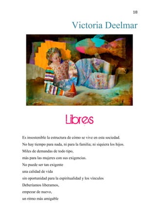 18
Victoria Deelmar
Libres
Es insostenible la estructura de cómo se vive en esta sociedad.
No hay tiempo para nada, ni para la familia; ni siquiera los hijos.
Miles de demandas de todo tipo,
más para las mujeres con sus exigencias.
No puede ser tan exigente
una calidad de vida
sin oportunidad para la espiritualidad y los vínculos
Deberíamos liberarnos,
empezar de nuevo,
un ritmo más amigable
 