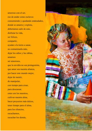 19
amoroso con el ser,
eso de andar como esclavos
consumiendo y quedando endeudados,
donde se amarra y explota,
deberíamos salir de esto,
disfrutar la vida,
ser felices,
compartir,
ayudar a la tierra a sanar,
no contaminarla más,
dejar los odios y las rabias,
amarnos
ser amorosos,
que la envidia no sea protagonista,
que amor sea nuestra alianza,
por hacer este mundo mejor,
dejar de mentir,
de manipular,
con tiempo para crear,
para descansar,
estar con los nuestros,
cultivar nuestra alma,
hacer proyectos más dulces,
tener tiempo para el alma,
para los silencios,
escucharnos,
escuchar los demás,
 