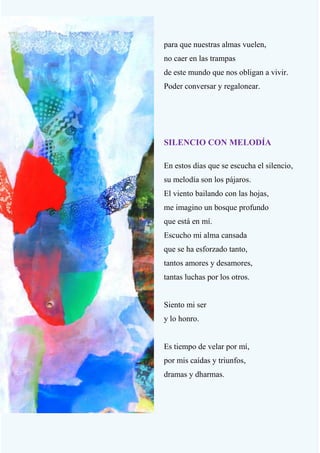 20
para que nuestras almas vuelen,
no caer en las trampas
de este mundo que nos obligan a vivir.
Poder conversar y regalonear.
SILENCIO CON MELODÍA
En estos días que se escucha el silencio,
su melodía son los pájaros.
El viento bailando con las hojas,
me imagino un bosque profundo
que está en mí.
Escucho mi alma cansada
que se ha esforzado tanto,
tantos amores y desamores,
tantas luchas por los otros.
Siento mi ser
y lo honro.
Es tiempo de velar por mí,
por mis caídas y triunfos,
dramas y dharmas.
 