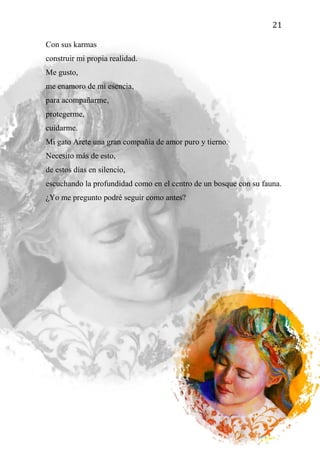 21
Con sus karmas
construir mi propia realidad.
Me gusto,
me enamoro de mi esencia,
para acompañarme,
protegerme,
cuidarme.
Mi gato Arete una gran compañía de amor puro y tierno.
Necesito más de esto,
de estos días en silencio,
escuchando la profundidad como en el centro de un bosque con su fauna.
¿Yo me pregunto podré seguir como antes?
 