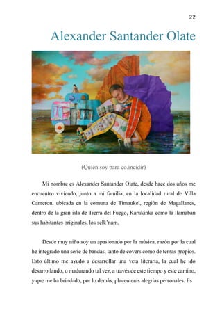 22
Alexander Santander Olate
(Quién soy para co.incidir)
Mi nombre es Alexander Santander Olate, desde hace dos años me
encuentro viviendo, junto a mi familia, en la localidad rural de Villa
Cameron, ubicada en la comuna de Timaukel, región de Magallanes,
dentro de la gran isla de Tierra del Fuego, Karukinka como la llamaban
sus habitantes originales, los selk’nam.
Desde muy niño soy un apasionado por la música, razón por la cual
he integrado una serie de bandas, tanto de covers como de temas propios.
Esto último me ayudó a desarrollar una veta literaria, la cual he ido
desarrollando, o madurando tal vez, a través de este tiempo y este camino,
y que me ha brindado, por lo demás, placenteras alegrías personales. Es
 