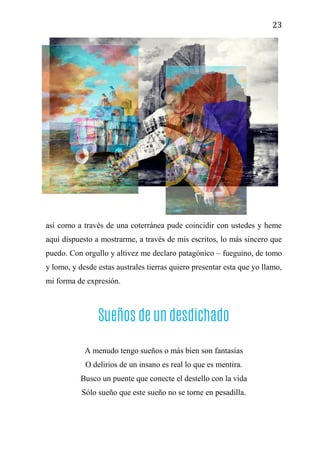 23
así como a través de una coterránea pude coincidir con ustedes y heme
aquí dispuesto a mostrarme, a través de mis escritos, lo más sincero que
puedo. Con orgullo y altivez me declaro patagónico – fueguino, de tomo
y lomo, y desde estas australes tierras quiero presentar esta que yo llamo,
mi forma de expresión.
Sueños de un desdichado
A menudo tengo sueños o más bien son fantasías
O delirios de un insano es real lo que es mentira.
Busco un puente que conecte el destello con la vida
Sólo sueño que este sueño no se torne en pesadilla.
 