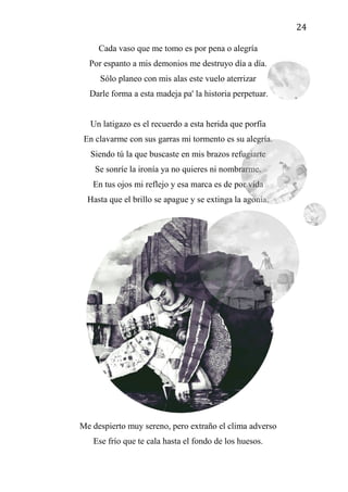 24
Cada vaso que me tomo es por pena o alegría
Por espanto a mis demonios me destruyo día a día.
Sólo planeo con mis alas este vuelo aterrizar
Darle forma a esta madeja pa' la historia perpetuar.
Un latigazo es el recuerdo a esta herida que porfía
En clavarme con sus garras mi tormento es su alegría.
Siendo tú la que buscaste en mis brazos refugiarte
Se sonríe la ironía ya no quieres ni nombrarme.
En tus ojos mi reflejo y esa marca es de por vida
Hasta que el brillo se apague y se extinga la agonía.
Me despierto muy sereno, pero extraño el clima adverso
Ese frío que te cala hasta el fondo de los huesos.
 
