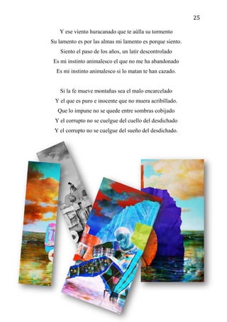 25
Y ese viento huracanado que te aúlla su tormento
Su lamento es por las almas mi lamento es porque siento.
Siento el paso de los años, un latir descontrolado
Es mi instinto animalesco el que no me ha abandonado
Es mi instinto animalesco si lo matan te han cazado.
Si la fe mueve montañas sea el malo encarcelado
Y el que es puro e inocente que no muera acribillado.
Que lo impune no se quede entre sombras cobijado
Y el corrupto no se cuelgue del cuello del desdichado
Y el corrupto no se cuelgue del sueño del desdichado.
 